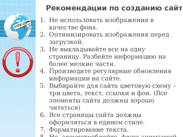 Рекомендации по созданию сайта Не использовать изображения в качестве фона. Оптимизировать изображения перед загрузкой. Не выкладывайте все на одну страницу. Разбейте информацию на более мелкие части. Производите регулярные обновления информации на сайте. Выбирайте для сайта цветовую схему – три цвета, текст, ссылки и фон. (Все элементы сайта должны хорошо читаться) Все страницы сайта должны оформляться в едином стиле. Форматирование текста. Не злоупотребляйте флэш-анимацией, видео, музыкальными и графическими элементами. 21 