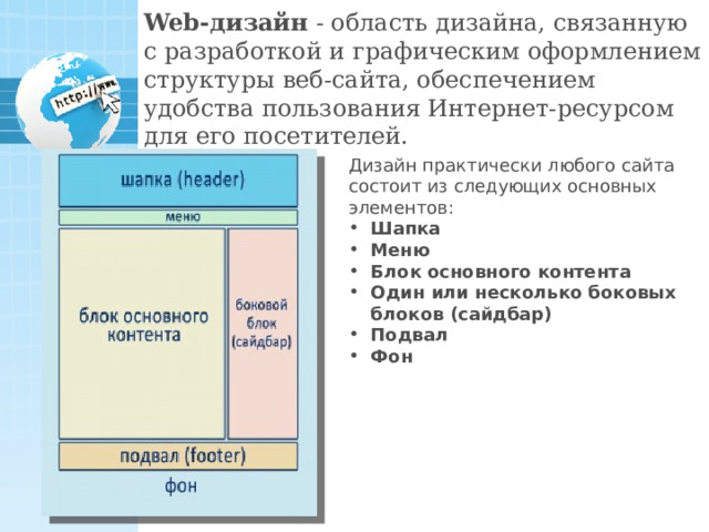 Web-дизайн - область дизайна, связанную с разработкой и графическим оформлением структуры веб-сайта, обеспечением удобства пользования Интернет-ресурсом для его посетителей. Дизайн практически любого сайта состоит из следующих основных элементов: Шапка Меню Блок основного контента Один или несколько боковых блоков (сайдбар) Подвал Фон 21 