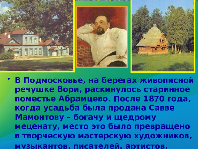 В Подмосковье, на берегах живописной речушке Вори, раскинулось старинное поместье Абрамцево. После 1870 года, когда усадьба была продана Савве Мамонтову – богачу и щедрому меценату, место это было превращено в творческую мастерскую художников, музыкантов, писателей, артистов.  
