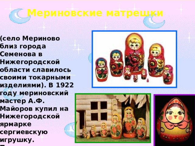 Мериновские матрешки (село Мериново близ города Семенова в Нижегородской области славилось своими токарными изделиями). В 1922 году мериновский мастер А.Ф. Майоров купил на Нижегородской ярмарке сергиевскую игрушку.  Понравилась диковинка мастерам.   