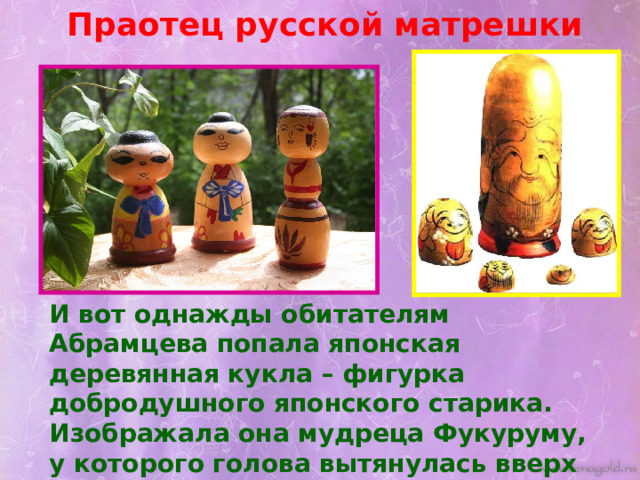 Праотец русской матрешки И вот однажды обитателям Абрамцева попала японская деревянная кукла – фигурка добродушного японского старика. Изображала она мудреца Фукуруму, у которого голова вытянулась вверх от постоянных раздумий. 