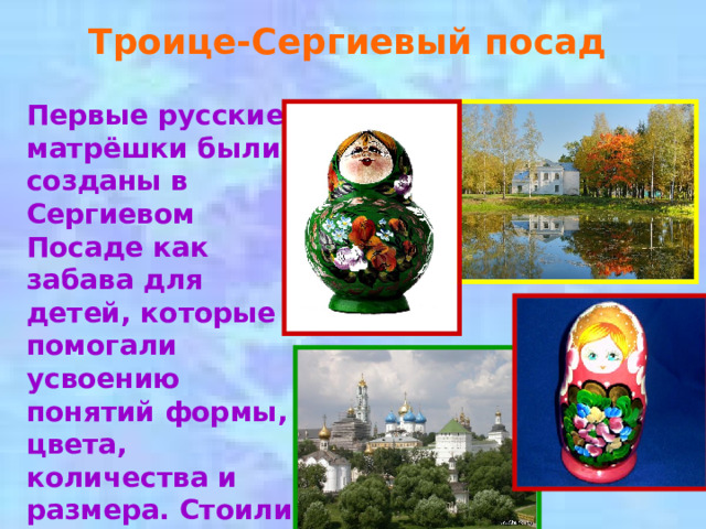 Троице-Сергиевый посад Первые русские матрёшки были созданы в Сергиевом Посаде как забава для детей, которые помогали усвоению понятий формы, цвета, количества и размера. Стоили такие игрушки достаточно дорого.  