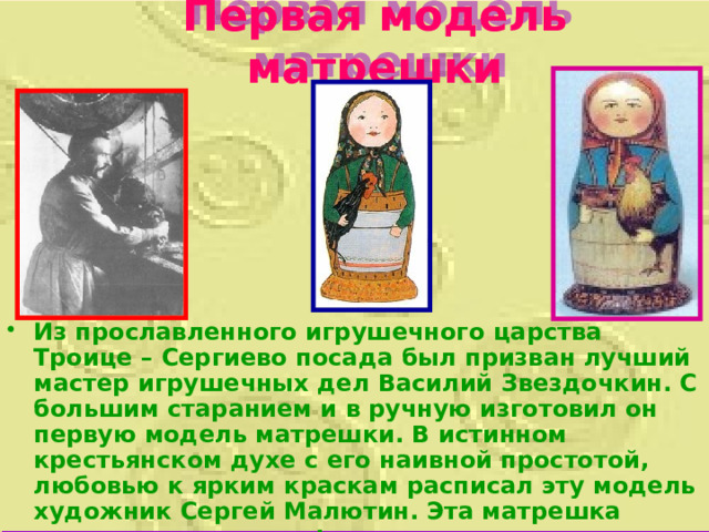 Первая модель матрешки Из прославленного игрушечного царства Троице – Сергиево посада был призван лучший мастер игрушечных дел Василий Звездочкин. С большим старанием и в ручную изготовил он первую модель матрешки. В истинном крестьянском духе с его наивной простотой, любовью к ярким краскам расписал эту модель художник Сергей Малютин. Эта матрешка состояла из  восьми фигурок  