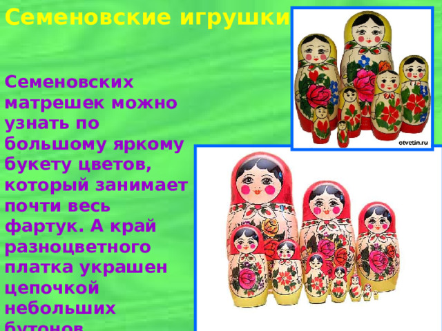 Семеновские игрушки Семеновских матрешек можно узнать по большому яркому букету цветов, который занимает почти весь фартук. А край разноцветного платка украшен цепочкой небольших бутонов.  