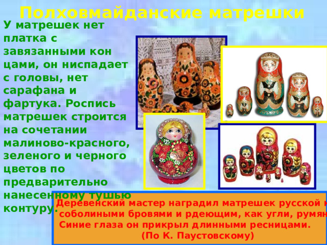 Полховмайданские матрешки У матрешек нет платка с завязанными кон­цами, он ниспадает с головы, нет сарафана и фартука. Роспись матрешек строится на сочетании малиново-красного, зеленого и черного цветов по предварительно нанесенному тушью контуру.  Деревенский мастер наградил матрешек русской красотой,  соболиными бровями и рдеющим, как угли, румянцем.  Синие глаза он прикрыл длинными ресницами.  (По К. Паустовскому)  