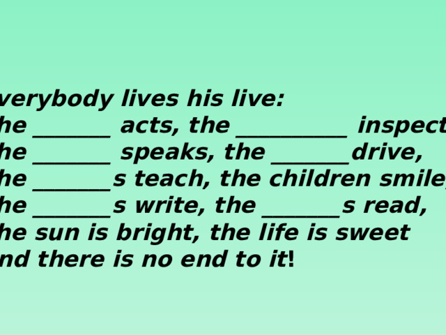 Everybody lives his live: The _______ acts, the __________ inspects. The _______ speaks, the _______drive, The _______s teach, the children smile, The _______s write, the _______s read, The sun is bright, the life is sweet And there is no end to it !  