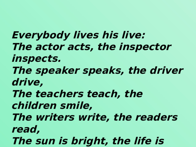 Everybody lives his live: The actor acts, the inspector inspects. The speaker speaks, the driver drive, The teachers teach, the children smile, The writers write, the readers read, The sun is bright, the life is sweet And there is no end to it !  