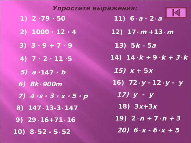 Упростите выражения: 1) 2 ∙79 ∙ 50 11) 6  a - 2  a 2) 1000 ∙ 12 ∙ 4 12) 17  m +13  m 13) 5 k – 5 a 3) 3 ∙ 9 + 7 ∙ 9 14) 1 4  k + 9  k + 3  k 4) 7 ∙ 2 ∙ 11 ∙5 15) х  + 5 х 5) a ∙ 14 7 ∙ b 16) 72  y -  12  y - y 6) 8k  900m 17) y - y 7) 4 ∙ s ∙ 3 ∙ x ∙ 5 ∙ p 18) 3 x +3 x 8) 14 7  13-3  147 19) 2  n  +  7  n + 3 9) 29  16+71  16 20 ) 6  x - 6  x + 5 10) 8  52 - 5  52 