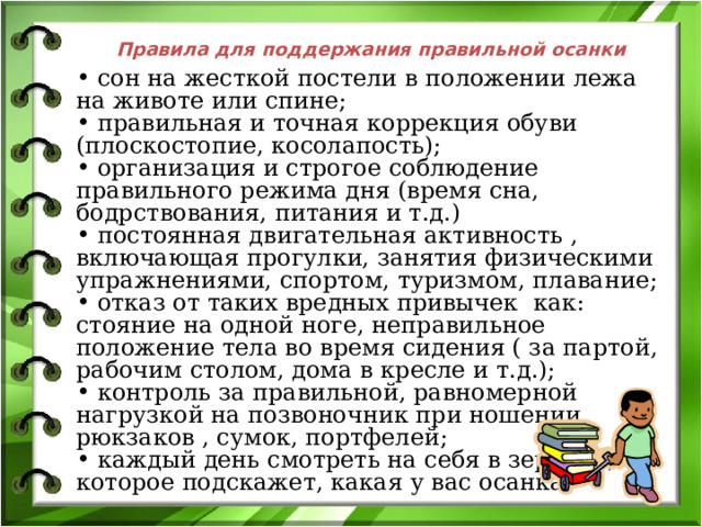 Правила для поддержания правильной осанки  сон на жесткой постели в положении лежа на животе или спине;  правильная и точная коррекция обуви (плоскостопие, косолапость);  организация и строгое соблюдение правильного режима дня (время сна, бодрствования, питания и т.д.)  постоянная двигательная активность , включающая прогулки, занятия физическими упражнениями, спортом, туризмом, плавание;  отказ от таких вредных привычек как: стояние на одной ноге, неправильное положение тела во время сидения ( за партой, рабочим столом, дома в кресле и т.д.);  контроль за правильной, равномерной нагрузкой на позвоночник при ношении рюкзаков , сумок, портфелей;  каждый день смотреть на себя в зеркало, которое подскажет, какая у вас осанка. 
