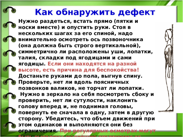 Как обнаружить дефект Нужно раздеться, встать прямо (пятки и носки вместе) и опустить руки. Стоя в нескольких шагах за его спиной, надо внимательно осмотреть ось позвоночника (она должна быть строго вертикальной), симметрично ли расположены уши, лопатки, талия, складки под ягодицами и сами ягодицы. Если они находятся на разной высоте, есть причина для беспокойства! Достаньте руками до пола, выгнув спину. Проверьте, нет ли вдоль поясничных позвонков валиков, не торчат ли лопатки.  Нужно в зеркало на себя посмотреть сбоку и проверить, нет ли сутулости, наклонить голову вперед и, не поднимая головы, повернуть ее сначала в одну, затем в другую сторону. Убедитесь, что объем движений при этом одинаков и выполняются они без ограничения. При регулярных осмотрах могут быть выявлены малейшие отклонения от нормы. 