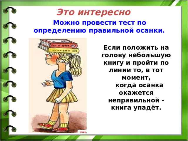 Это интересно  Можно провести тест по определению правильной осанки. Если положить на голову небольшую книгу и пройти по линии то, в тот момент,  когда осанка окажется неправильной - книга упадёт. 