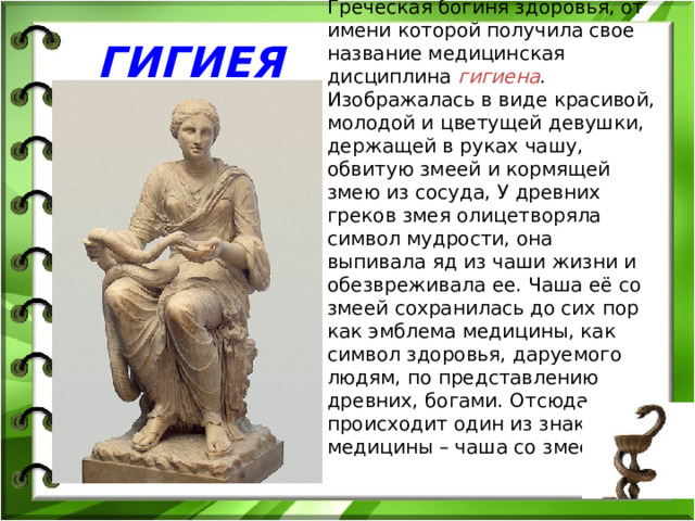 Греческая богиня здоровья, от имени которой получила свое название медицинская дисциплина гигиена . Изображалась в виде красивой, молодой и цветущей девушки, держащей в руках чашу, обвитую змеей и кормящей змею из сосуда, У древних греков змея олицетворяла символ мудрости, она выпивала яд из чаши жизни и обезвреживала ее. Чаша её со змеей сохранилась до сих пор как эмблема медицины, как символ здоровья, даруемого людям, по представлению древних, богами. Отсюда происходит один из знаков медицины – чаша со змеёй. ГИГИЕЯ 
