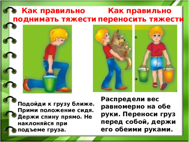 Как правильно поднимать тяжести Как правильно переносить тяжести Подойди к грузу ближе. Прими положение сидя. Держи спину прямо. Не наклоняйся при подъеме груза. Распредели вес равномерно на обе руки. Переноси груз перед собой, держи его обеими руками. 