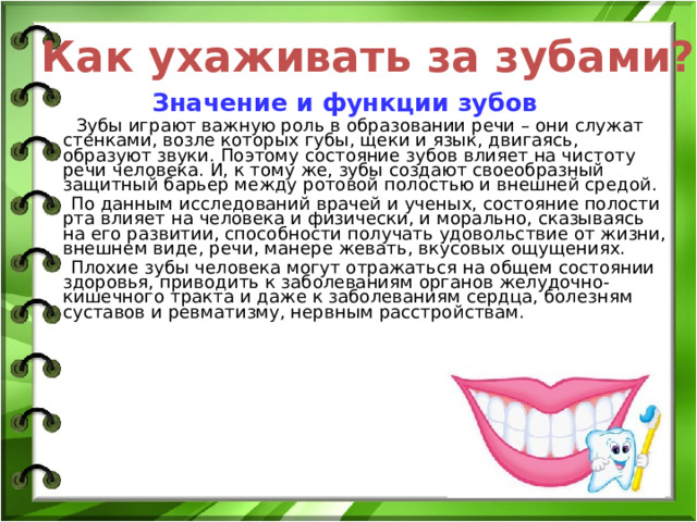 Как ухаживать за зубами?  Значение и функции зубов  Зубы играют важную роль в образовании речи – они служат стенками, возле которых губы, щеки и язык, двигаясь, образуют звуки. Поэтому состояние зубов влияет на чистоту речи человека. И, к тому же, зубы создают своеобразный защитный барьер между ротовой полостью и внешней средой.  По данным исследований врачей и ученых, состояние полости рта влияет на человека и физически, и морально, сказываясь на его развитии, способности получать удовольствие от жизни, внешнем виде, речи, манере жевать, вкусовых ощущениях.  Плохие зубы человека могут отражаться на общем состоянии здоровья, приводить к заболеваниям органов желудочно-кишечного тракта и даже к заболеваниям сердца, болезням суставов и ревматизму, нервным расстройствам.   