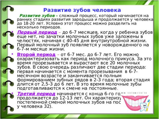 Развитие зубов человека  Развитие зубов –  сложный процесс, который начинается на ранних стадиях развития зародыша и продолжается у человека до 18-20 лет. Условно этот процесс можно разделить на несколько периодов . Первый период  – до 6-7 месяцев, когда у ребенка зубов еще нет, но зачатки молочных зубов уже заложены в челюстях, начиная с 40-45 дня внутриутробной жизни. Первый молочный зуб появляется у новорожденного на 6-7-м месяце жизни. Второй период  – от 6-7 мес. до 6-7 лет. Его можно охарактеризовать как период молочного прикуса. За это время прорезывается и вырастают все 20 молочных зубов. В свою очередь различают две стадии периода: первая начинается с момента прорезывания в 6-7-месячном возрасте и заканчивается полным формированием зубных рядов в 2-3 года; вторая стадия длится от 2,5-3 до 6 лет. В это время молочные зубы подготавливаются к смене на постоянные . Третий период начинается с конца 6-го года жизни и продолжается до 12-13 лет. Он характеризуется постепенной сменой молочных зубов на постоянные (их у человека 32).   