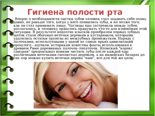 Гигиена полости рта  Вопрос о необходимости чистки зубов человек стал задавать себе очень давно, не раньше того, когда у него появились зубы, и не позже того, как он стал принимать пищу. Частицы еды застревали между зубов, разлагались, и человеку пришлось придумать что-то для изменения этой ситуации. В результате недолгих изысков прообразом первых зубных щеток стали обычные веточки деревьев и кустарников, которыми удалялись остатки трапезы из межзубных промежутков. Наряду с палочками, используемыми у одной из самых ярких цивилизаций прошлого - ацтеков, историкам известны факты использования в древнем Риме деревянных палочек-лопаточек. Японский 