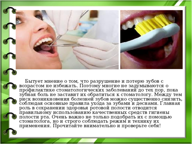  Бытует мнение о том, что разрушение и потерю зубов с возрастом не избежать. Поэтому многие не задумываются о профилактике стоматологических заболеваний до тех пор, пока зубная боль не заставит их обратиться к стоматологу. Между тем риск возникновения болезней зубов можно существенно снизить, соблюдая основные правила ухода за зубами и деснами. Главная роль в сохранении здоровья ротовой полости отводится правильному использованию качественных средств гигиены полости рта. Очень важно не только подобрать их с помощью стоматолога, но и строго соблюдать режим и технику их применения. Прочитайте внимательно и проверьте себя!   
