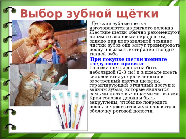 Выбор зубной  щётки  Детские зубные щетки изготовляются из мягкого волокна. Жесткие щетки обычно рекомендуют лицам со здоровым пародонтом, однако при неправильной технике чистки зубов они могут травмировать десну и вызвать истирание твердых тканей зуба  При покупке щетки помните следующие правила:  Головка щетки должна быть небольшой (2-3 см) и в идеале иметь силовой выступ: удлиненный и заостренный выступ щетины, гарантирующий отличный доступ к задним зубам, которые являются самыми плохо вычищаемыми зонами. Края головки должны быть закруглены, чтобы не повредить десны и чувствительную слизистую оболочку ротовой полости.   . 