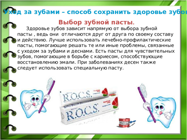 Уход за зубами – способ сохранить здоровье зубов. Выбор зубной пасты .  Здоровье зубов зависит напрямую от выбора зубной пасты , ведь они отличаются друг от друга по своему составу и действию. Лучше использовать лечебно-профилактические пасты, помогающие решать те или иные проблемы, связанные с уходом за зубами и деснами. Есть пасты для чувствительных зубов, помогающие в борьбе с кариесом, способствующие восстановлению эмали. При заболеваниях десен также следует использовать специальную пасту.  