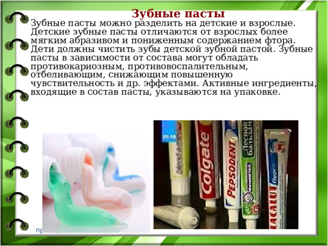 Зубные пасты  Зубные пасты можно разделить на детские и взрослые. Детские зубные пасты отличаются от взрослых более мягким абразивом и пониженным содержанием фтора. Дети должны чистить зубы детской зубной пастой. Зубные пасты в зависимости от состава могут обладать противокариозным, противовоспалительным, отбеливающим, снижающим повышенную чувствительность и др. эффектами. Активные ингредиенты, входящие в состав пасты, указываются на упаковке.   преподаватель Котлов В.В. 