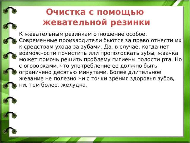Очистка с помощью жевательной резинки К жевательным резинкам отношение особое. Современные производители бьются за право отнести их к средствам ухода за зубами. Да, в случае, когда нет возможности почистить или прополоскать зубы, жвачка может помочь решить проблему гигиены полости рта. Но с оговорками, что употребление ее должно быть ограничено десятью минутами. Более длительное жевание не полезно ни с точки зрения здоровья зубов, ни, тем более, желудка.  