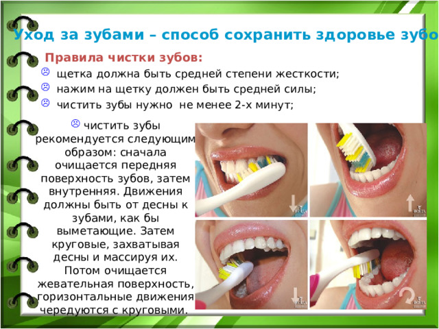 Уход за зубами – способ сохранить здоровье зубов  Правила чистки зубов: щетка должна быть средней степени жесткости; нажим на щетку должен быть средней силы; чистить зубы нужно не менее 2-х минут;  чистить зубы рекомендуется следующим образом: сначала очищается передняя поверхность зубов, затем внутренняя. Движения должны быть от десны к зубами, как бы выметающие. Затем круговые, захватывая десны и массируя их. Потом очищается жевательная поверхность, горизонтальные движения чередуются с круговыми.  