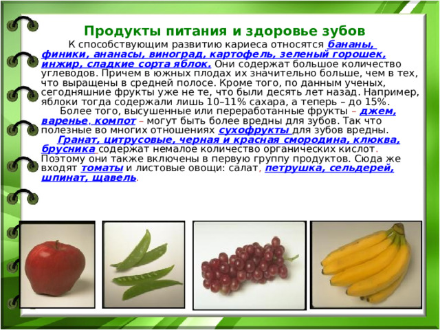  Продукты питания и здоровье зубов   К способствующим развитию кариеса относятся  бананы, финики , ананасы, виноград, картофель, зеленый горошек, инжир, сладкие сорта яблок.  Они содержат большое количество углеводов. Причем в южных плодах их значительно больше, чем в тех, что выращены в средней полосе. Кроме того, по данным ученых, сегодняшние фрукты уже не те, что были десять лет назад. Например, яблоки тогда содержали лишь 10–11% сахара, а теперь – до 15%.   Более того, высушенные или переработанные фрукты – джем, варенье , компот – могут быть более вредны для зубов. Так что полезные во многих отношениях  сухофрукты для зубов вредны.   Гранат, цитрусовые, черная и красная смородина, клюква, брусника  содержат немалое количество органических кислот . Поэтому они также включены в первую группу продуктов. Сюда же входят  томаты  и листовые овощи: салат , петрушка, сельдерей, шпинат, щавель .   