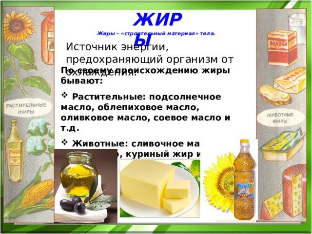 ЖИРЫ Жиры – «строительный материал» тела. Источник энергии, предохраняющий организм от охлаждения. По своему происхождению жиры бывают:  Растительные: подсолнечное масло, облепиховое масло, оливковое масло, соевое масло и т.д.  Животные: сливочное масло, свиной жир, куриный жир и т.д. 