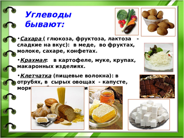 Углеводы бывают: Сахара  ( глюкоза, фруктоза, лактоза - сладкие на вкус): в меде, во фруктах, молоке, сахаре, конфетах. Крахмал : в картофеле, муке, крупах, макаронных изделиях. Клетчатка (пищевые волокна): в отрубях, в сырых овощах - капусте, моркови, баклажанах и т.д. 