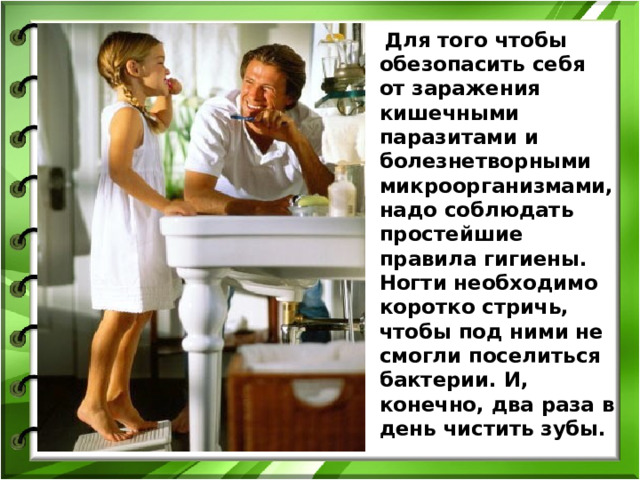  Для того чтобы обезопасить себя от заражения кишечными паразитами и болезнетворными микроорганизмами, надо соблюдать простейшие правила гигиены. Ногти необходимо коротко стричь, чтобы под ними не смогли поселиться бактерии. И, конечно, два раза в день чистить зубы. 