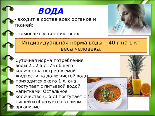 ВОДА - входит в состав всех органов и тканей; - помогает усвоению всех питательных веществ. Индивидуальная норма воды – 40 г на 1 кг веса человека. Суточная норма потребления воды 2…2,5 л. Из общего количества потребляемой жидкости на долю чистой воды приходится около 1 л, она поступает с питьевой водой, напитками. Остальное количество (1,5 л) поступает с пищей и образуется в самом организме. 
