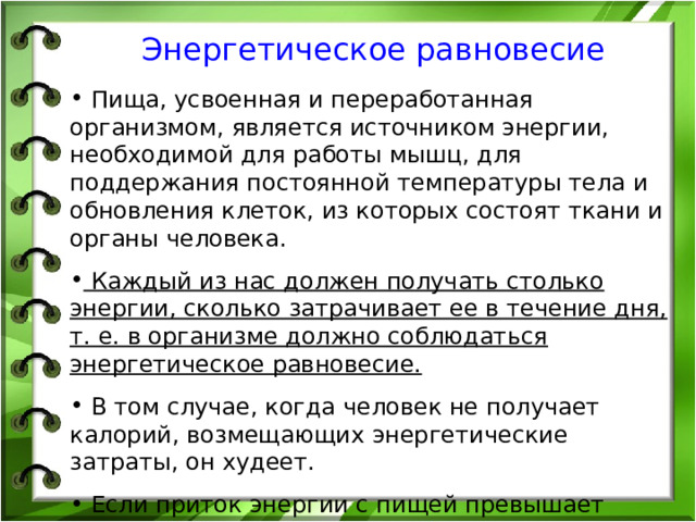 Энергетическое равновесие   Пища, усвоенная и переработанная организмом, является источником энергии, необходимой для работы мышц, для поддержания постоянной температуры тела и обновления клеток, из которых состоят ткани и органы человека.  Каждый из нас должен получать столько энергии, сколько затрачивает ее в течение дня, т. е. в организме должно соблюдаться энергетическое равновесие.  В том случае, когда человек не получает калорий, возмещающих энергетические затраты, он худеет.  Если приток энергии с пищей превышает энергозатраты организма, неизбежно отложение жира. 