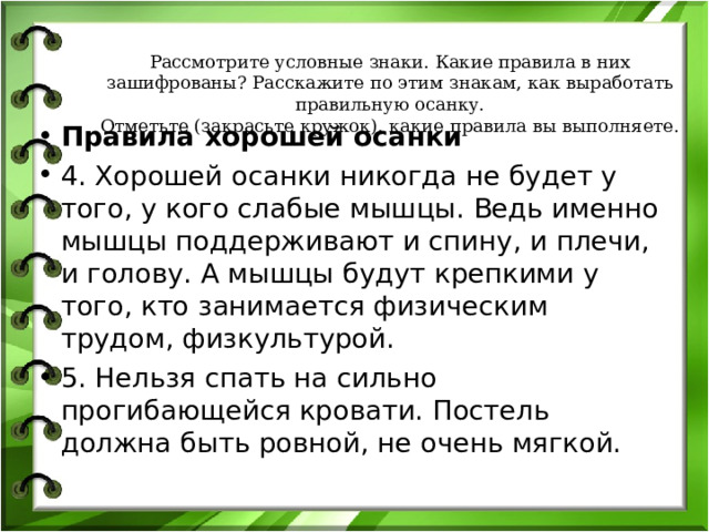 Рассмотрите условные знаки. Какие правила в них зашифрованы? Расскажите по этим знакам, как выработать правильную осанку.  Отметьте (закрасьте кружок), какие правила вы выполняете. Правила хорошей осанки 4. Хорошей осанки никогда не будет у того, у кого слабые мышцы. Ведь именно мышцы поддерживают и спину, и плечи, и голову. А мышцы будут крепкими у того, кто занимается физическим трудом, физкультурой. 5. Нельзя спать на сильно прогибающейся кровати. Постель должна быть ровной, не очень мягкой.  