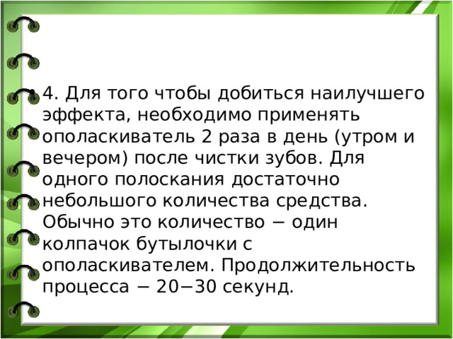 4. Для того чтобы добиться наилучшего эффекта, необходимо применять ополаскиватель 2 раза в день (утром и вечером) после чистки зубов. Для одного полоскания достаточно небольшого количества средства. Обычно это количество − один колпачок бутылочки с ополаскивателем. Продолжительность процесса − 20−30 секунд. 