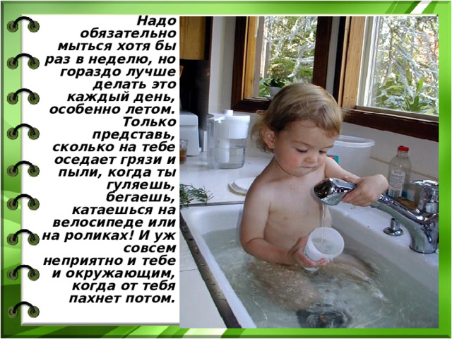  Надо обязательно мыться хотя бы раз в неделю, но гораздо лучше делать это каждый день, особенно летом. Только представь, сколько на тебе оседает грязи и пыли, когда ты гуляешь, бегаешь, катаешься на велосипеде или на роликах! И уж совсем неприятно и тебе и окружающим, когда от тебя пахнет потом.  