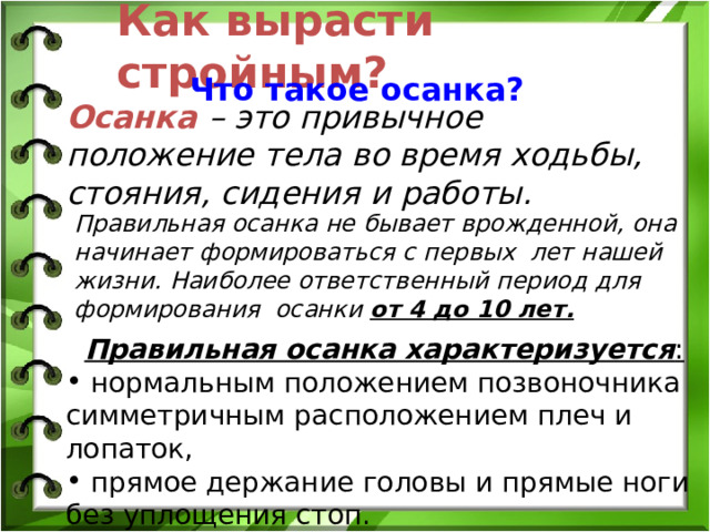 Как вырасти стройным? Что такое осанка? Осанка  – это привычное положение тела во время ходьбы, стояния, сидения и работы. Правильная осанка не бывает врожденной, она начинает формироваться с первых лет нашей жизни. Наиболее ответственный период для формирования осанки от 4 до 10 лет. Правильная осанка характеризуется :  нормальным положением позвоночника симметричным расположением плеч и лопаток,  прямое держание головы и прямые ноги без уплощения стоп. 