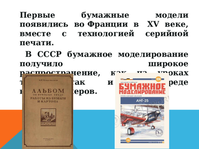 Первые бумажные модели появились во Франции в  ХV веке, вместе с технологией серийной печати.  В СССР бумажное моделирование получило широкое распространение, как на уроках труда, так и в среде коллекционеров. 