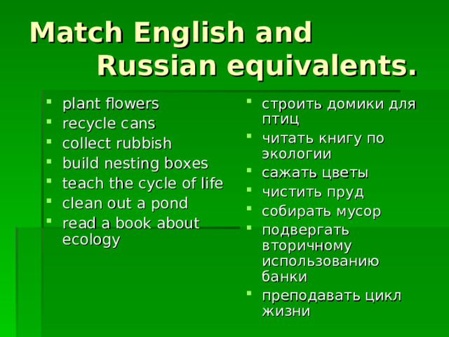 Match English and  Russian equivalents . plant flowers recycle cans collect rubbish build nesting boxes teach the cycle of life clean out a pond read a book about ecology строить домики для птиц читать книгу по экологии сажать цветы чистить пруд собирать мусор подвергать вторичному использованию банки преподавать цикл жизни 