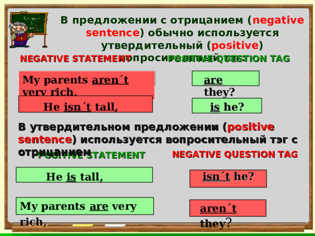 В предложении с отрицанием ( negative sentence ) обычно используется утвердительный ( positive ) вопросительный тэг:   :  POSITIVE QUESTION TAG NEGATIVE STATEMENT are they? My parents aren´t very rich,      He isn´t tall,  is he? В утвердительном предложении ( positive sentence )  используется вопросительный тэг с отрицанием  NEGATIVE QUESTION TAG POSITIVE STATEMENT He is tall,  isn´t he? My parents are very rich,  aren´t they ? 