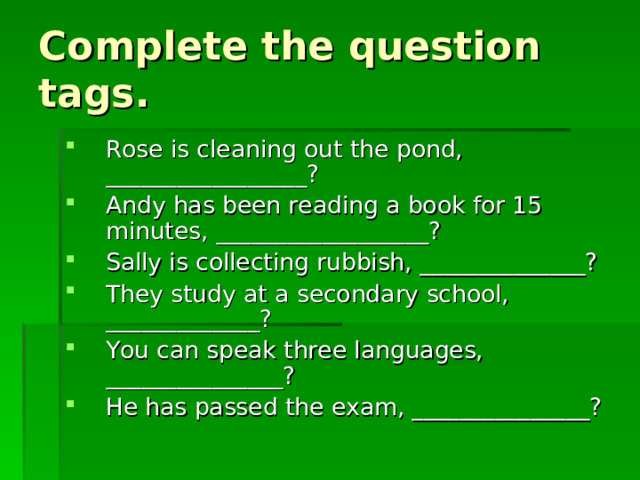 Complete the question tags. Rose is cleaning out the pond, _________________? Andy has been reading a book for 15 minutes, __________________? Sally is collecting rubbish, ______________? They study at a secondary school, _____________? You can speak three languages, _______________? He has passed the exam, _______________? 