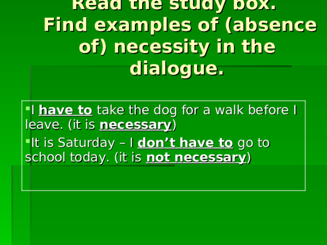Read the study box.  Find examples of (absence of) necessity in the dialogue. I have to  take the dog for a walk before I leave. (it is  necessary ) It is Saturday – I don’t  have to  go to school today. (it is  not necessary ) 