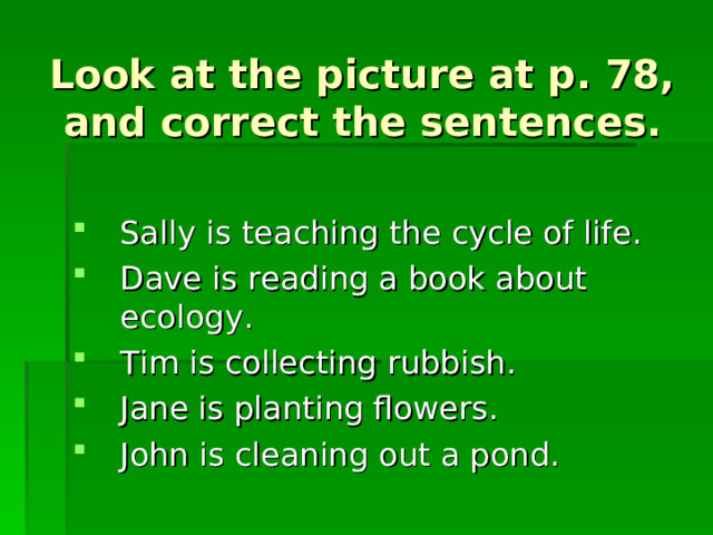 Look at the picture at p. 78, and correct the sentences. Sally is teaching the cycle of life. Dave is reading a book about ecology. Tim is collecting rubbish. Jane is planting flowers. John is cleaning out a pond. 