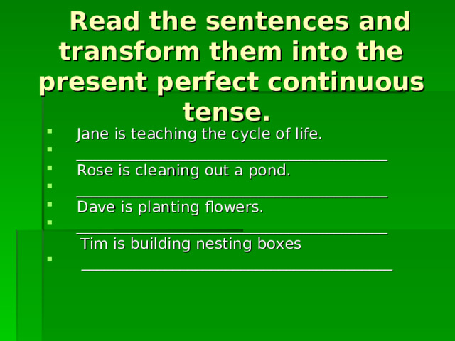  Read the sentences and transform them into the present perfect continuous tense. Jane is teaching the cycle of life. _________________________________________ Rose is cleaning out a pond. _________________________________________ Dave is planting flowers. _________________________________________  Tim is building nesting boxes  _________________________________________ 
