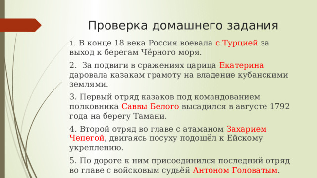 Проверка домашнего задания 1 . В конце 18 века Россия воевала с Турцией за выход к берегам Чёрного моря. 2. За подвиги в сражениях царица Екатерина даровала казакам грамоту на владение кубанскими землями. 3. Первый отряд казаков под командованием полковника Саввы Белого высадился в августе 1792 года на берегу Тамани. 4. Второй отряд во главе с атаманом Захарием Чепегой , двигаясь посуху подошёл к Ейскому укреплению. 5. По дороге к ним присоединился последний отряд во главе с войсковым судьёй Антоном Головатым .  6. Казаками– переселенцами были основаны большинство современных городов и станиц края.   