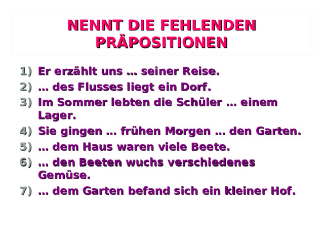 NENNT DIE FEHLENDEN PRÄPOSITIONEN Er erzählt uns … seiner Reise. … des Flusses liegt ein Dorf. Im Sommer lebten die Schüler … einem Lager. Sie gingen … frühen Morgen … den Garten. … dem Haus waren viele Beete. … den Beeten wuchs verschiedenes Gemüse. … dem Garten befand sich ein kleiner Hof. 