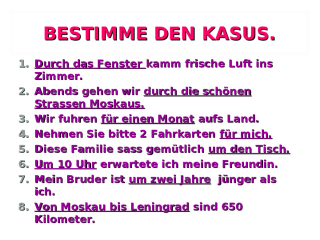 BESTIMME DEN KASUS. Durch das Fenster kamm frische Luft ins Zimmer. Abends gehen wir durch die schönen Strassen Moskaus. Wir fuhren für einen Monat aufs Land. Nehmen Sie bitte 2 Fahrkarten für mich. Diese Familie sass gemütlich um den Tisch. Um 10 Uhr erwartete ich meine Freundin. Mein Bruder ist um zwei Jahre jünger als ich. Von Moskau bis Leningrad sind 650 Kilometer.  