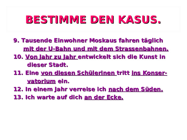 BESTIMME DEN KASUS. 9. Tausende Einwohner Moskaus fahren täglich  mit der U-Bahn und mit dem Strassenbahnen. 10. Von Jahr zu Jahr entwickelt sich die Kunst in  dieser Stadt. 11. Eine von diesen Schülerinen tritt ins Konser-  vatorium ein. 12. In einem Jahr verreise ich nach dem Süden. 13. Ich warte auf dich an der Ecke. 