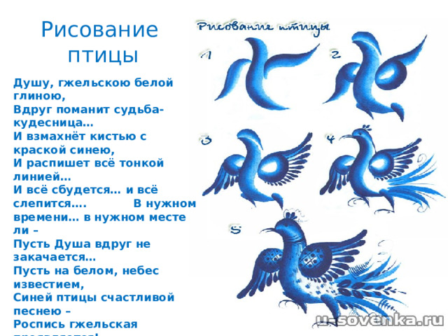 Рисование  птицы Душу, гжельскою белой глиною,  Вдруг поманит судьба-кудесница…  И взмахнёт кистью с краской синею,  И распишет всё тонкой линией…  И всё сбудется… и всё слепится…. В нужном времени… в нужном месте ли –  Пусть Душа вдруг не закачается…  Пусть на белом, небес известием,  Синей птицы счастливой песнею –  Роспись гжельская проявляется! Любовь к своему искусству, трудолюбие и талант мастеров Гжели вновь вызвали из небытия древние символы счастья и мечты о прекрасном –синих птиц – и одухотворили ими узоры и мир вещей человека.   