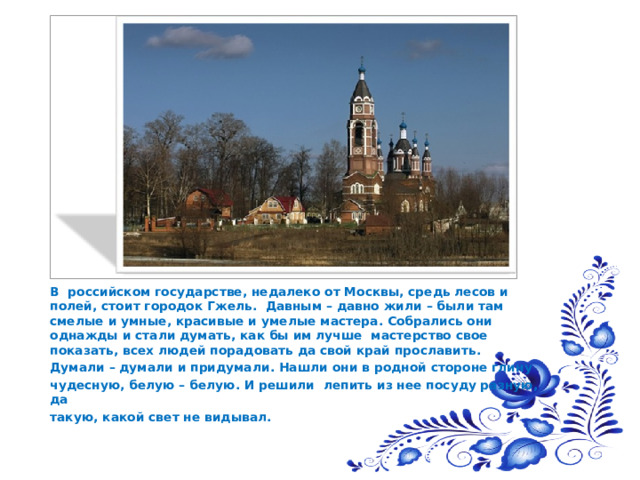  В российском государстве, недалеко от Москвы, средь лесов и полей, стоит городок Гжель. Давным – давно жили – были там смелые и умные, красивые и умелые мастера. Собрались они однажды и стали думать, как бы им лучше мастерство свое показать, всех людей порадовать да свой край прославить.  Думали – думали и придумали. Нашли они в родной стороне глину  чудесную, белую – белую. И решили лепить из нее посуду разную, да  такую, какой свет не видывал. 