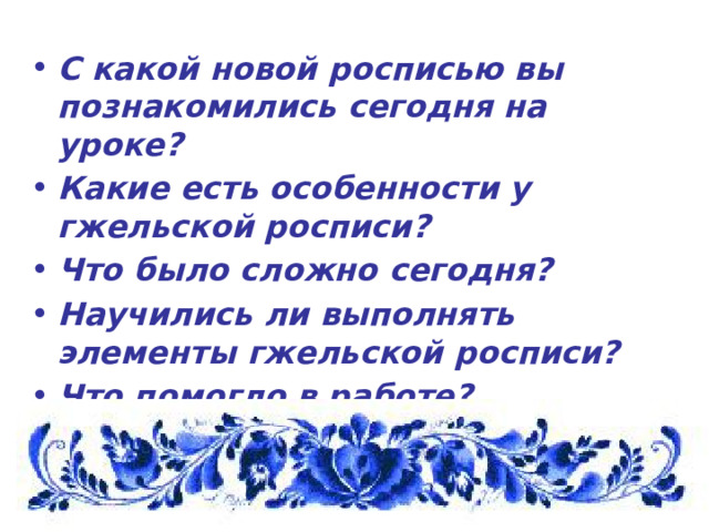 С какой новой росписью вы познакомились сегодня на уроке? Какие есть особенности у гжельской росписи? Что было сложно сегодня? Научились ли выполнять элементы гжельской росписи? Что помогло в работе? 